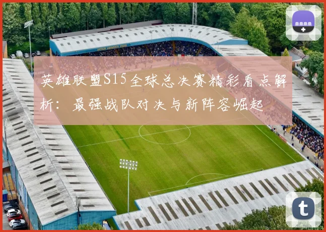 英雄联盟S15全球总决赛精彩看点解析：最强战队对决与新阵容崛起