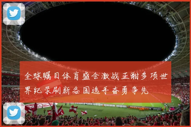 全球瞩目体育盛会激战正酣多项世界纪录刷新各国选手奋勇争先