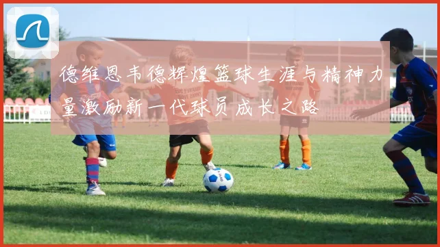 德维恩韦德辉煌篮球生涯与精神力量激励新一代球员成长之路