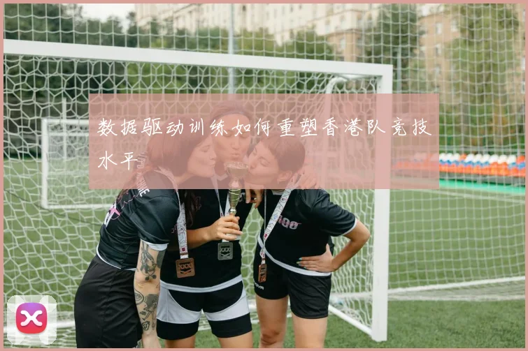 数据驱动训练如何重塑香港队竞技水平