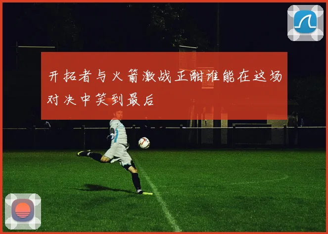 开拓者与火箭激战正酣谁能在这场对决中笑到最后