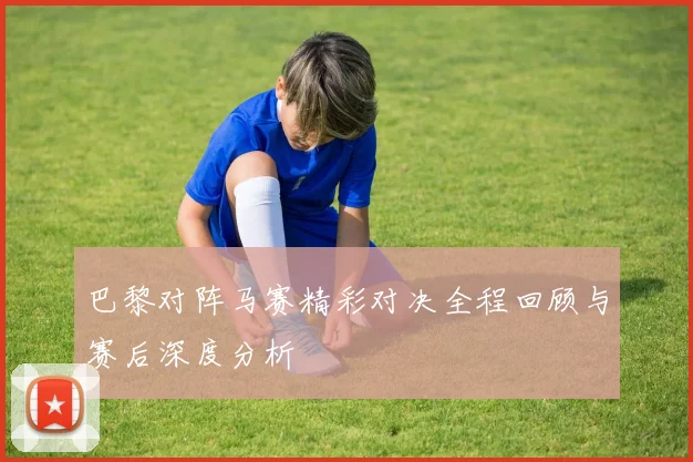 巴黎对阵马赛精彩对决全程回顾与赛后深度分析