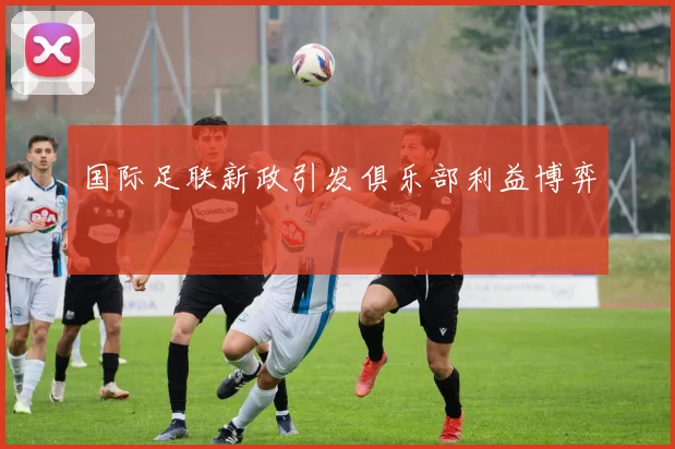 国际足联新政引发俱乐部利益博弈