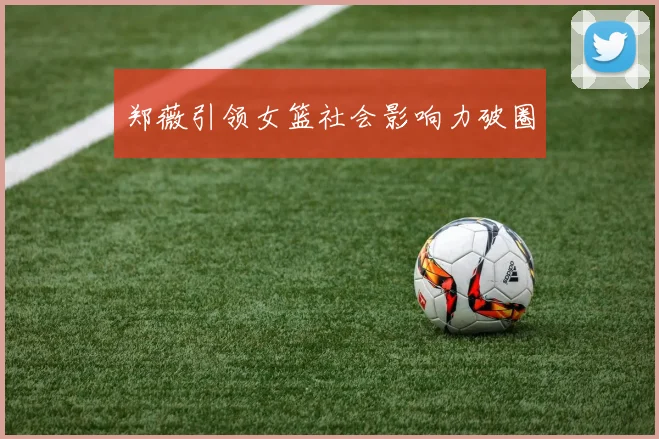 郑薇引领女篮社会影响力破圈