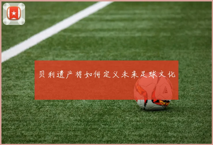 贝利遗产将如何定义未来足球文化