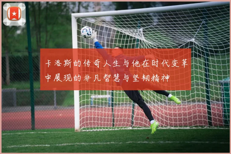 卡洛斯的传奇人生与他在时代变革中展现的非凡智慧与坚韧精神