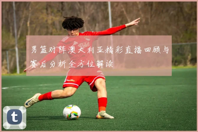 男篮对阵澳大利亚精彩直播回顾与赛后分析全方位解读